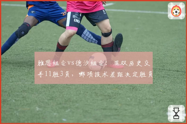 雅思组合vs德沙组合：混双历史交手11胜3负，哪项技术差距决定胜负走势？