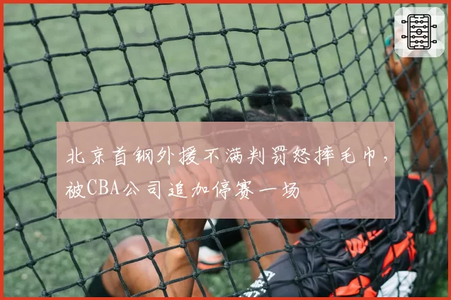 北京首钢外援不满判罚怒摔毛巾，被CBA公司追加停赛一场