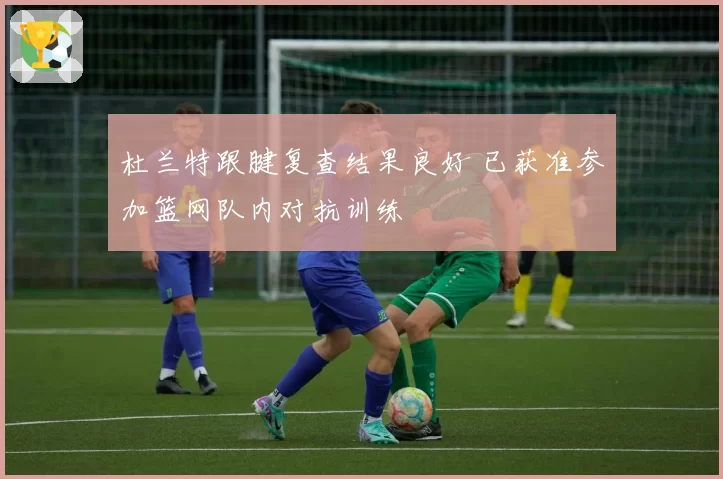 杜兰特跟腱复查结果良好 已获准参加篮网队内对抗训练