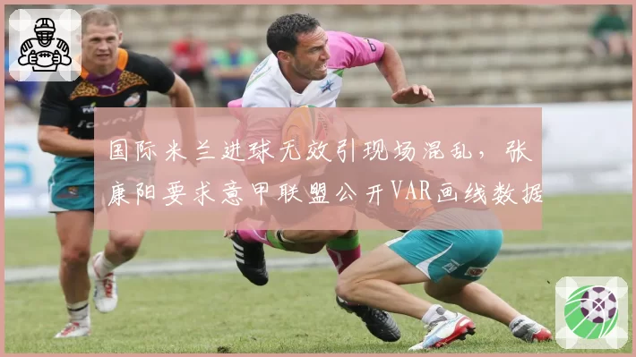 国际米兰进球无效引现场混乱，张康阳要求意甲联盟公开VAR画线数据