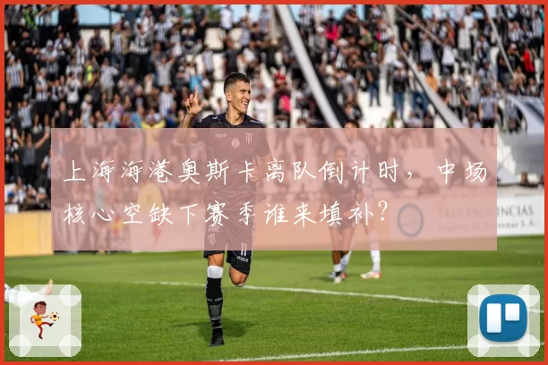 上海海港奥斯卡离队倒计时，中场核心空缺下赛季谁来填补？