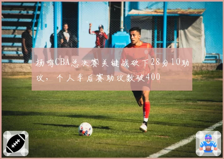 杨鸣CBA总决赛关键战砍下28分10助攻，个人季后赛助攻数破400