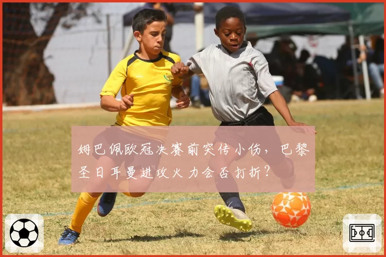姆巴佩欧冠决赛前突传小伤,巴黎圣日耳曼进攻火力会否打折?