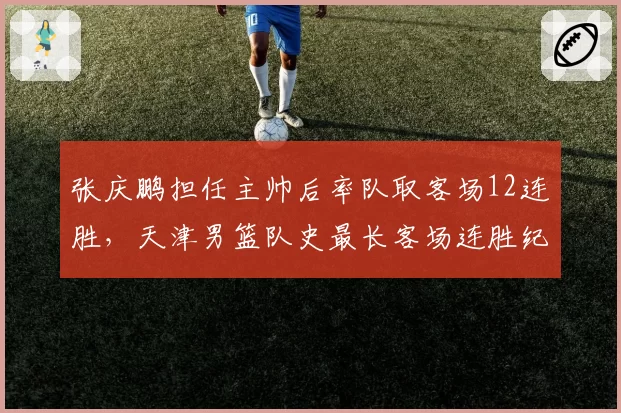 张庆鹏担任主帅后率队取客场12连胜，天津男篮队史最长客场连胜纪录