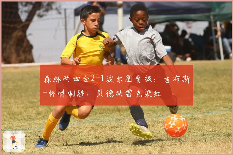 森林两回合2-1波尔图晋级，吉布斯-怀特制胜，贝德纳雷克染红