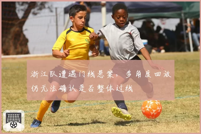 浙江队遭遇门线悬案,多角度回放仍无法确认是否整体过线