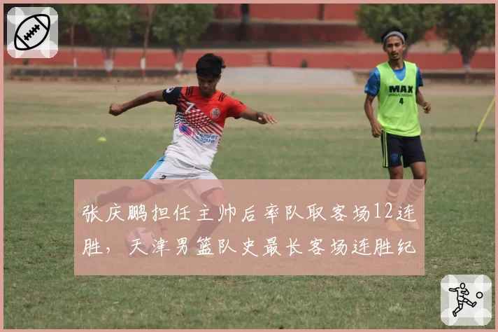 张庆鹏担任主帅后率队取客场12连胜，天津男篮队史最长客场连胜纪录