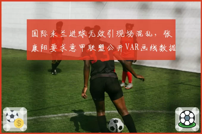 国际米兰进球无效引现场混乱，张康阳要求意甲联盟公开VAR画线数据