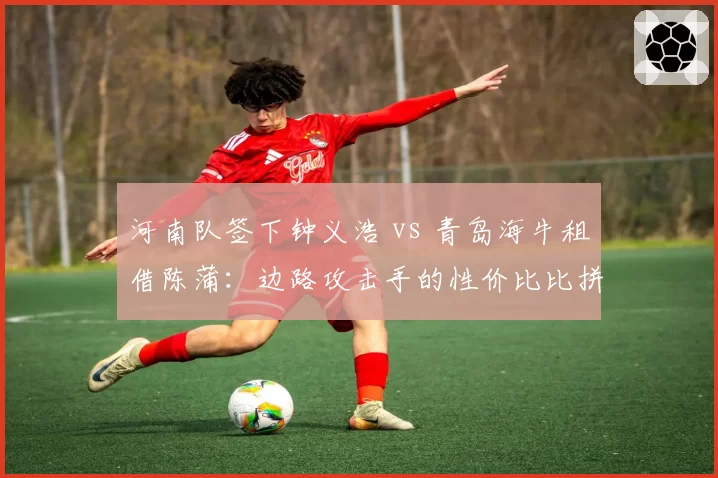 河南队签下钟义浩 vs 青岛海牛租借陈蒲：边路攻击手的性价比比拼