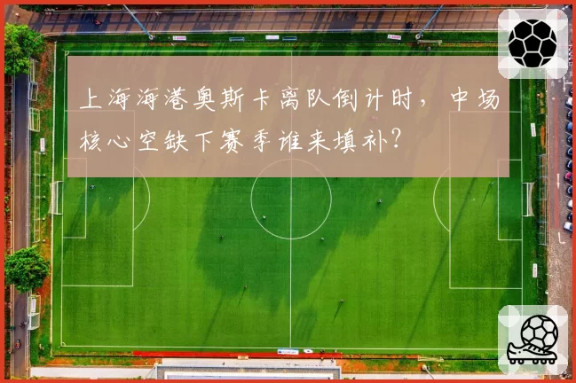 上海海港奥斯卡离队倒计时，中场核心空缺下赛季谁来填补？