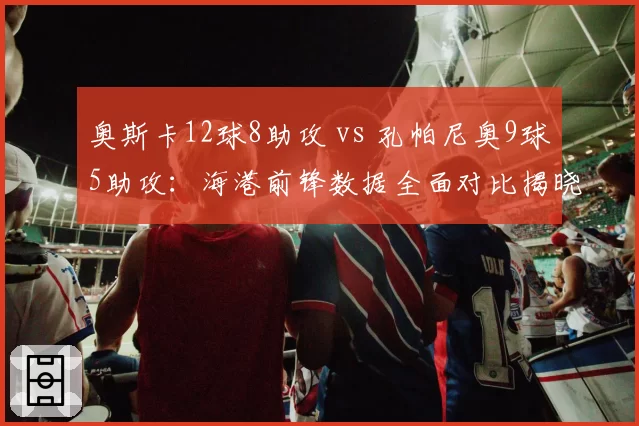 奥斯卡12球8助攻 vs 孔帕尼奥9球5助攻：海港前锋数据全面对比揭晓