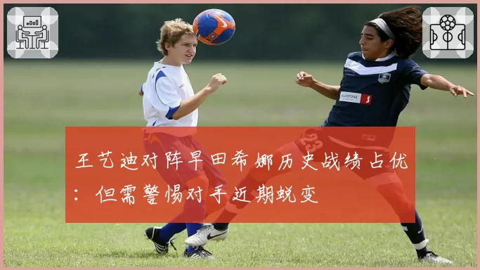 王艺迪对阵早田希娜历史战绩占优:但需警惕对手近期蜕变