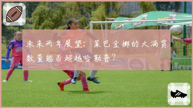 未来两年展望：莱巴金娜的大满贯数量能否超越哈勒普？