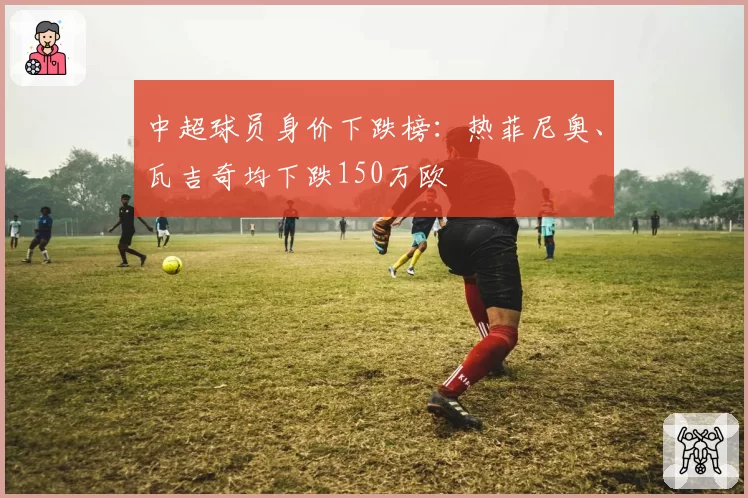 中超球员身价下跌榜：热菲尼奥、瓦吉奇均下跌150万欧