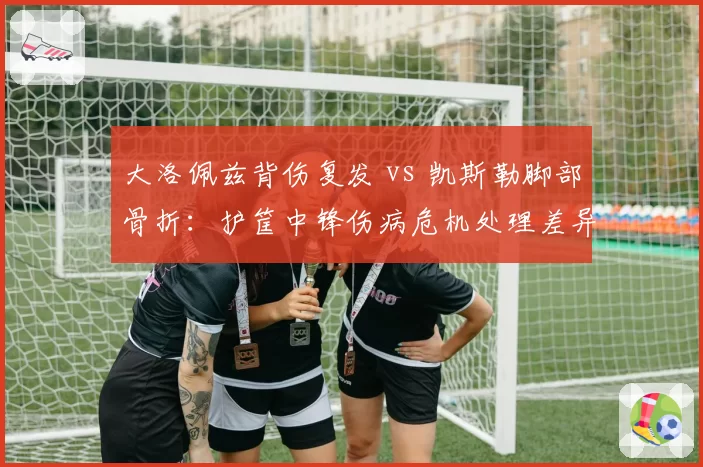 大洛佩兹背伤复发 vs 凯斯勒脚部骨折：护筐中锋伤病危机处理差异