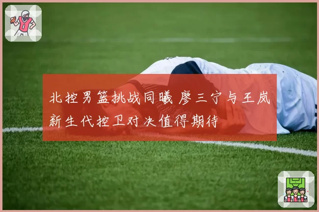 北控男篮挑战同曦 廖三宁与王岚嵚新生代控卫对决值得期待