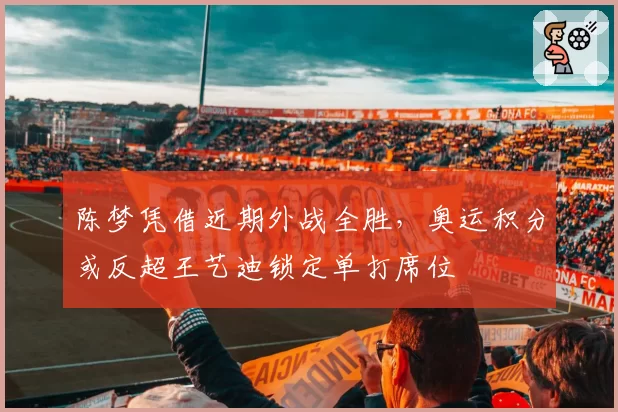 陈梦凭借近期外战全胜，奥运积分或反超王艺迪锁定单打席位