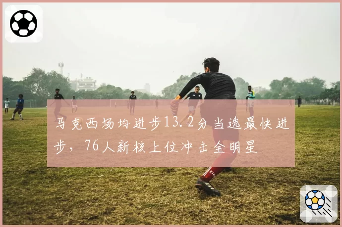 马克西场均进步13.2分当选最快进步，76人新核上位冲击全明星