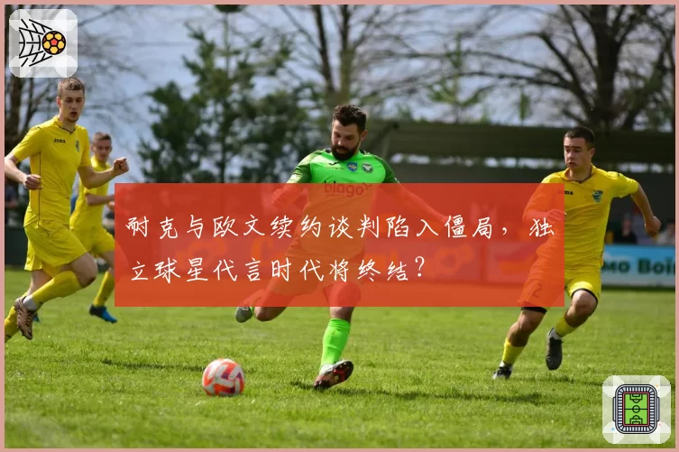 耐克与欧文续约谈判陷入僵局，独立球星代言时代将终结？