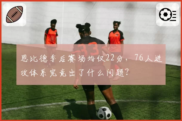 恩比德季后赛场均仅22分，76人进攻体系究竟出了什么问题？