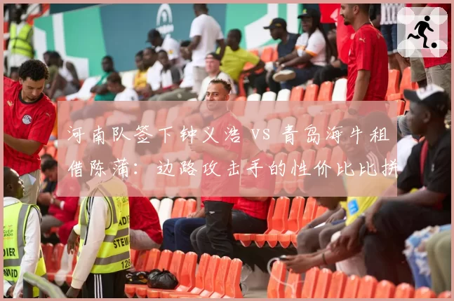 河南队签下钟义浩 vs 青岛海牛租借陈蒲:边路攻击手的性价比比拼