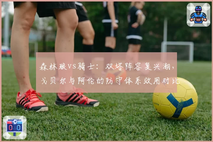 森林狼vs骑士：双塔阵容复兴潮，戈贝尔与阿伦的防守体系效用对比