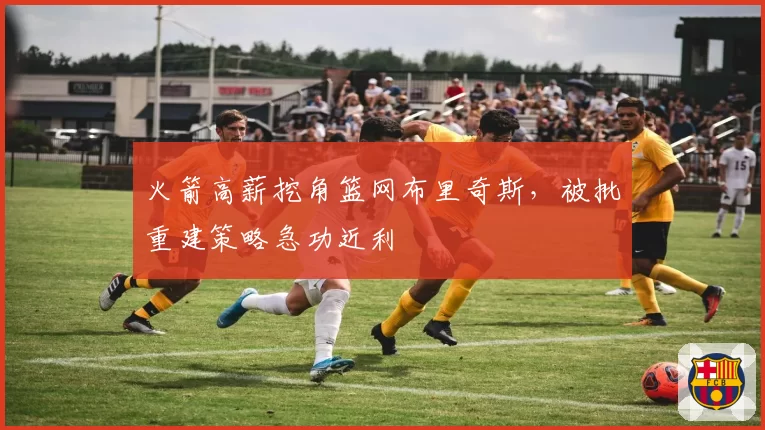 火箭高薪挖角篮网布里奇斯,被批重建策略急功近利