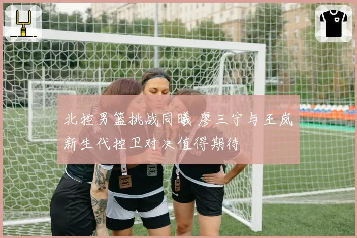 北控男篮挑战同曦 廖三宁与王岚嵚新生代控卫对决值得期待