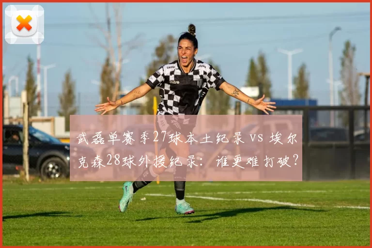 武磊单赛季27球本土纪录 vs 埃尔克森28球外援纪录：谁更难打破？