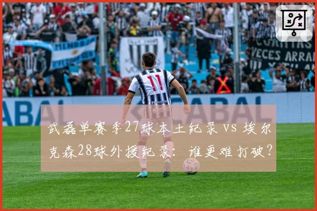 武磊单赛季27球本土纪录 vs 埃尔克森28球外援纪录：谁更难打破？