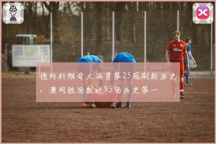 德约科维奇大满贯第25冠刷新历史，澳网胜场数达95场历史第一